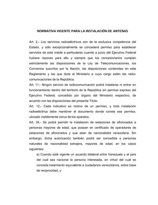 NORMATIVA VIGENTE PARA LA INSTALACIÓN DE ANTENAS
Art. 2.- Los servicios radioeléctricos son de la exclusiva competencia del
Estado, y sólo excepcionalmente se concederá permiso para establecer
servicios de esta índole a particulares cuando a juicio del Ejecutivo Federal
hubiere razones para ello y siempre que los concesionarios cumplan
estrictamente las disposiciones de la Ley de Telecomunicaciones, los
Convenios suscritos por la Nación, las disposiciones contenidas en este
Reglamento y las que dicte el Ministerio a cuyo cargo estén las radio-
comunicaciones de la República.
Art. 11.- Ningún servicio de radiocomunicación podrá instalarse ni entrar en
funcionamiento dentro del territorio de la República sin permiso expreso del
Ejecutivo Federal, concedido por órgano del Ministerio respectivo, de
acuerdo con las disposiciones del presente Título.
Art. 12.- Cada indicativo es motivo de un permiso, y toda instalación
radioeléctrica debe mantener el documento donde conste ese permiso,
ubicado visiblemente cerca de los aparatos.
Art. 34.- Se podrá permitir la instalación de estaciones de aficionados a
personas mayores de edad, que posean en certificado de operadores de
estaciones de aficionados y que sean de nacionalidad venezolana. Sin
embargo, dicha autorización también podrá ser concedida a personas
naturales de nacionalidad extrajera, mayores de edad, en los casos
siguientes:
a) Cuando esté vigente un acuerdo bilateral entre Venezuela y el país
del cual sea nacional la persona interesada, en virtud del cual se
conceda tratamiento equivalente a ciudadanos venezolanos, sobre base
de reciprocidad, y
 