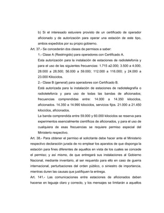 b) Si el interesado estuviere provisto de un certificado de operador
aficionado y de autorización para operar una estación de este tipo,
ambos expedidos por su propio gobierno.
Art. 37.- Se concederán dos clases de permisos a saber:
1.- Clase A (Restringido) para operadores con Certificado A.
Esta autorización para la instalación de estaciones de radiotelefonía y
para el uso de las siguientes frecuencias: 1.715 a2.000; 3.500 a 4.000;
28.000 a 28.500; 56.000 a 59.000; 112.000 a 116.000; y 24.000 a
23.000 Kilociclos.
2.- Clase B (general) para operadores con Certificado B.
Está autorizada para la instalación de estaciones de radiotelegrafía o
radiotelefonía y para uso de todas las bandas de aficionados;
frecuencias comprendidas entre: 14.000 a 14.350 kilociclos,
aficionados. 14.350 a 14.990 kilociclos, servicios fijos. 21.000 a 21.450
kilociclos, aficionados.
La banda comprendida entre 59.000 y 60.000 kilociclos se reserva para
experimentos esencialmente científicos de aficionados, y para el uso de
cualquiera de esas frecuencias se requiere permiso especial del
Ministerio respectivo.
Art. 38.- Para obtener el permiso el solicitante debe hacer ante el Ministerio
respectivo declaración jurada de no emplear los aparatos de que disponga la
estación para fines diferentes de aquellos en vista de los cuales se concede
el permiso; y así mismo, de que entregará sus instalaciones al Gobierno
Nacional, mediante inventario, al ser requerido para ello en caso de guerra
internacional, perturbaciones del orden público, o siniestro de importancia,
mientras duren las causas que justifiquen la entrega.
Art. 141.- Las comunicaciones entre estaciones de aficionados deben
hacerse en leguaje claro y correcto, y los mensajes se limitarán a aquellos
 