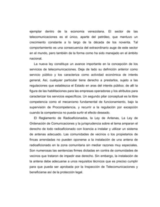 ejemplar dentro de la economía venezolana. El sector de las
telecomunicaciones es el único, aparte del petróleo, que mantuvo un
crecimiento constante a lo largo de la década de los noventa. Tal
comportamiento es una consecuencia del extraordinario auge de este sector
en el mundo, pero también de la forma como ha sido manejado en el ámbito
nacional.
La nueva ley constituye un avance importante en la concepción de los
servicios de telecomunicaciones. Deja de lado su definición anterior como
servicio público y los caracteriza como actividad económica de interés
general, Así, cualquier particular tiene derecho a prestarlos, sujeto a las
regulaciones que establezca el Estado en aras del interés público; de allí la
figura de las habilitaciones para las empresas operadoras y los atributos para
caracterizar los servicios específicos. Un segundo pilar conceptual es la libre
competencia como el mecanismo fundamental de funcionamiento, bajo la
supervisión de Procompetencia, y recurrir a la regulación por excepción
cuando la competencia no pueda surtir el efecto deseado.
El Reglamento de Radioaficionados, la Ley de Antenas, La Ley de
Ordenación de Comunicaciones y la jurisprudencia sobre el tema amparan el
derecho de todo radioaficionado con licencia a instalar y utilizar un sistema
de antenas adecuado. Las comunidades de vecinos o los propietarios de
fincas arrendadas no pueden oponerse a la instalación de una antena de
radioaficionado en la zona comunitaria sin mediar razones muy especiales.
Son numerosas las sentencias firmes dictadas en contra de comunidades de
vecinos que trataron de impedir ese derecho. Sin embargo, la instalación de
la antena debe adecuarse a unos requisitos técnicos que es preciso cumplir
para que pueda ser aprobada por la Inspección de Telecomunicaciones y
beneficiarse así de la protección legal.
 
