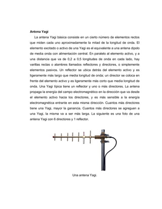 Antena Yagi
La antena Yagi básica consiste en un cierto número de elementos rectos
que miden cada uno aproximadamente la mitad de la longitud de onda. El
elemento excitado o activo de una Yagi es el equivalente a una antena dipolo
de media onda con alimentación central. En paralelo al elemento activo, y a
una distancia que va de 0,2 a 0,5 longitudes de onda en cada lado, hay
varillas rectas o alambres llamados reflectores y directores, o simplemente
elementos pasivos. Un reflector se ubica detrás del elemento activo y es
ligeramente más largo que media longitud de onda; un director se coloca en
frente del elemento activo y es ligeramente más corto que media longitud de
onda. Una Yagi típica tiene un reflector y uno o más directores. La antena
propaga la energía del campo electromagnético en la dirección que va desde
el elemento activo hacia los directores, y es más sensible a la energía
electromagnética entrante en esta misma dirección. Cuantos más directores
tiene una Yagi, mayor la ganancia. Cuantos más directores se agreguen a
una Yagi, la misma va a ser más larga. La siguiente es una foto de una
antena Yagi con 6 directores y 1 reflector.
Una antena Yagi.
 
