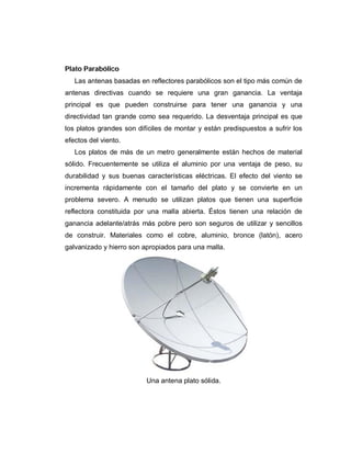 Plato Parabólico
Las antenas basadas en reflectores parabólicos son el tipo más común de
antenas directivas cuando se requiere una gran ganancia. La ventaja
principal es que pueden construirse para tener una ganancia y una
directividad tan grande como sea requerido. La desventaja principal es que
los platos grandes son difíciles de montar y están predispuestos a sufrir los
efectos del viento.
Los platos de más de un metro generalmente están hechos de material
sólido. Frecuentemente se utiliza el aluminio por una ventaja de peso, su
durabilidad y sus buenas características eléctricas. El efecto del viento se
incrementa rápidamente con el tamaño del plato y se convierte en un
problema severo. A menudo se utilizan platos que tienen una superficie
reflectora constituida por una malla abierta. Éstos tienen una relación de
ganancia adelante/atrás más pobre pero son seguros de utilizar y sencillos
de construir. Materiales como el cobre, aluminio, bronce (latón), acero
galvanizado y hierro son apropiados para una malla.
Una antena plato sólida.
 