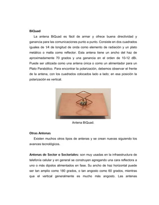 BiQuad
La antena BiQuad es fácil de armar y ofrece buena directividad y
ganancia para las comunicaciones punto a punto. Consiste en dos cuadrados
iguales de 1⁄4 de longitud de onda como elemento de radiación y un plato
metálico o malla como reflector. Esta antena tiene un ancho del haz de
aproximadamente 70 grados y una ganancia en el orden de 10-12 dBi.
Puede ser utilizada como una antena única o como un alimentador para un
Plato Parabólico. Para encontrar la polarización, debemos observar el frente
de la antena, con los cuadrados colocados lado a lado; en esa posición la
polarización es vertical.
Antena BiQuad.
Otras Antenas
Existen muchos otros tipos de antenas y se crean nuevas siguiendo los
avances tecnológicos.
Antenas de Sector o Sectoriales: son muy usadas en la infraestructura de
telefonía celular y en general se construyen agregando una cara reflectora a
uno o más dipolos alimentados en fase. Su ancho de haz horizontal puede
ser tan amplio como 180 grados, o tan angosto como 60 grados, mientras
que el vertical generalmente es mucho más angosto. Las antenas
 