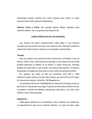 compuestas pueden armarse con varios sectores para cubrir un rango
horizontal más ancho (antena multisectorial).
Antenas Panel o Patch: son paneles planos sólidos utilizados para
cobertura interior, con una ganancia de hasta 20 dB.
CARACTERÍSTICAS DE LAS ANTENAS
Las antenas se fueron perfeccionando hasta llegar a una inmensa
variedad que nos permite “escuchar” las ondas de radio, televisión o telefonía
celular entre otras muchas. Veamos sus principales características.
Tamaño
Hay una relación muy estrecha entre la frecuencia y el tamaño o tipo de
antena. Como vimos, cada frecuencia equivale a una longitud de onda. Esta
longitud determina el tamaño de la antena. A mayor frecuencia, tenemos
longitud de onda menor y, por lo tanto, una antena más pequeña. A menores
frecuencias, la longitud de onda crece y, por lo tanto, las antenas también.
Por ejemplo, las radios de AM que transmiten entre 500 y 1.600
kilohercios tienen antenas muchos más grandes que las de FM que lo hacen
en frecuencias mayores, entre 88 y 108 Megahercios.
Las primeras antenas de radiotelegrafía sin hilos eran inmensas ya que se
transmitía en frecuencias muy bajas. Cuando Lee De Forest inventó el triodo,
se pudieron modular las señales a frecuencias más altas y, por ende, tener
antenas mucho más pequeñas.
Impedancia
Cada equipo electrónico, al conectarse a otro, presenta una resistencia,
un impedimento al paso de la corriente eléctrica. La suma de todos estos
 
