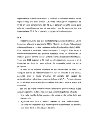 impedimentos se llama impedancia. El ohmio es la unidad de medida de las
impedancias y este es su símbolo . En radio se trabaja con impedancias de
50 , en video generalmente con 75 . Al comprar un cable coaxial para
antenas, especificaremos que es para radio y que lo queremos con una
impedancia de 50 . De lo contrario, podemos dañar al transmisor.
ROE
Precisamente, si no está bien ajustada la impedancia del cable que va del
transmisor a la antena, aparece la ROE o Relación de Ondas Estacionarias,
más conocido por su nombre y siglas en inglés Standing Wave Ratio (SWR).
Este desajuste o desacople produce una potencia reflejada. Para saber si
nuestro transmisor tiene esta potencia indeseada se usa un vatímetro. Es un
medidor que nos permite conocer tanto la potencia directa como la reflejada.
Tener una ROE superior a 1,5 watt es extremadamente riesgoso y si el
transmisor no tiene un buen sistema de protección estará en serios
problemas.
La ROE no se presenta solamente en los transmisores de radio. Con
cualquier aparato de radiocomunicaciones que se conecte a una antena,
podemos tener el mismo problema, por ejemplo, con equipos de
radioaficionados, radioenlaces, equipos de Internet Wi-Fi… Por eso, siempre
es conveniente tener un vatímetro a mano o intercalado entre la antena y el
transmisor.
Esa falta de acople entre transmisor y antena que provoca la ROE puede
agravarse por otros factores haciendo que aumente la potencia reflejada:
- Una mala medida de las antenas, más largas o más cortas de lo que
corresponde.
- Agua o excesiva suciedad en las conexiones del cable con las antenas.
- Un cable con impedancia que no corresponde al transmisor, por ejemplo,
usar cable de 75 para equipos de radio.
 