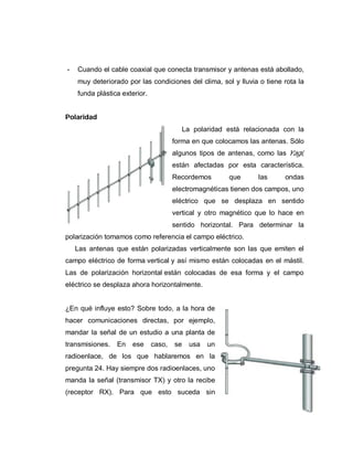 - Cuando el cable coaxial que conecta transmisor y antenas está abollado,
muy deteriorado por las condiciones del clima, sol y lluvia o tiene rota la
funda plástica exterior.
Polaridad
La polaridad está relacionada con la
forma en que colocamos las antenas. Sólo
algunos tipos de antenas, como las Yagi,
están afectadas por esta característica.
Recordemos que las ondas
electromagnéticas tienen dos campos, uno
eléctrico que se desplaza en sentido
vertical y otro magnético que lo hace en
sentido horizontal. Para determinar la
polarización tomamos como referencia el campo eléctrico.
Las antenas que están polarizadas verticalmente son las que emiten el
campo eléctrico de forma vertical y así mismo están colocadas en el mástil.
Las de polarización horizontal están colocadas de esa forma y el campo
eléctrico se desplaza ahora horizontalmente.
¿En qué influye esto? Sobre todo, a la hora de
hacer comunicaciones directas, por ejemplo,
mandar la señal de un estudio a una planta de
transmisiones. En ese caso, se usa un
radioenlace, de los que hablaremos en la
pregunta 24. Hay siempre dos radioenlaces, uno
manda la señal (transmisor TX) y otro la recibe
(receptor RX). Para que esto suceda sin
 