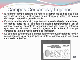 Campos Cercanos y Lejanos.
 El termino campo cercano se refiere al patrón de campo que esta
cerca de la antena, y el termino campo lejano se refiere al patrón
de campo que está a gran distancia.
 Durante la mitad del ciclo, la potencia se irradia desde una antena,
en donde parte de la potencia se guarda temporalmente en el
campo cercano. Durante la segunda mitad del ciclo, la potencia
que esta en el campo cercano regresa a la antena. El campo
cercano se llama a veces campo de inducción.
 La potencia que alcanza el campo lejano continua irradiando lejos y
nunca regresa a la antena por lo tanto el campo lejano se llama
campo de radiación.
10
 