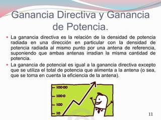Ganancia Directiva y Ganancia
de Potencia.
 La ganancia directiva es la relación de la densidad de potencia
radiada en una dirección en particular con la densidad de
potencia radiada al mismo punto por una antena de referencia,
suponiendo que ambas antenas irradian la misma cantidad de
potencia.
 La ganancia de potencial es igual a la ganancia directiva excepto
que se utiliza el total de potencia que alimenta a la antena (o sea,
que se toma en cuenta la eficiencia de la antena).
11
 