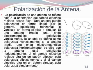 Polarización de la Antena.
 La polarización de una antena se refiere
solo a la orientación del campo eléctrico
radiado desde ésta. Una antena puede
polarizarse en forma lineal (por lo
general, polarizada horizontal o
vertical), en forma elíptica o circular. Si
una antena irradia una onda
electromagnética polarizada
verticalmente, la antena se define como
polarizada verticalmente; si la antena
irradia una onda electromagnética
polarizada horizontalmente, se dice que
la antena está polarizada
horizontalmente; si el campo eléctrico
radiado gira en un patrón elíptico, está
polarizada elípticamente; y si el campo
eléctrico gira en un patrón circular, está
polarizada circularmente. 12
 