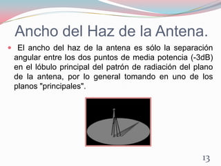 Ancho del Haz de la Antena.
 El ancho del haz de la antena es sólo la separación
angular entre los dos puntos de media potencia (-3dB)
en el lóbulo principal del patrón de radiación del plano
de la antena, por lo general tomando en uno de los
planos "principales".
13
 