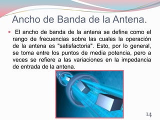 Ancho de Banda de la Antena.
 El ancho de banda de la antena se define como el
rango de frecuencias sobre las cuales la operación
de la antena es "satisfactoria". Esto, por lo general,
se toma entre los puntos de media potencia, pero a
veces se refiere a las variaciones en la impedancia
de entrada de la antena.
14
 
