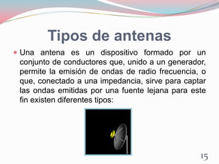 Tipos de antenas
 Una antena es un dispositivo formado por un
conjunto de conductores que, unido a un generador,
permite la emisión de ondas de radio frecuencia, o
que, conectado a una impedancia, sirve para captar
las ondas emitidas por una fuente lejana para este
fin existen diferentes tipos:
15
 