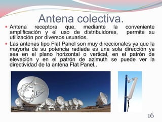 Antena colectiva.
 Antena receptora que, mediante la conveniente
amplificación y el uso de distribuidores, permite su
utilización por diversos usuarios.
 Las antenas tipo Flat Panel son muy direccionales ya que la
mayoría de su potencia radiada es una sola dirección ya
sea en el plano horizontal o vertical, en el patrón de
elevación y en el patrón de azimuth se puede ver la
directividad de la antena Flat Panel..
16
 