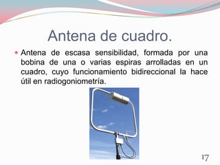 Antena de cuadro.
 Antena de escasa sensibilidad, formada por una
bobina de una o varias espiras arrolladas en un
cuadro, cuyo funcionamiento bidireccional la hace
útil en radiogoniometría.
17
 