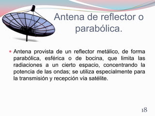 Antena de reflector o
parabólica.
 Antena provista de un reflector metálico, de forma
parabólica, esférica o de bocina, que limita las
radiaciones a un cierto espacio, concentrando la
potencia de las ondas; se utiliza especialmente para
la transmisión y recepción vía satélite.
18
 