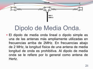 Dipolo de Media Onda.
 El dipolo de media onda lineal o dipolo simple es
una de las antenas más ampliamente utilizadas en
frecuencias arriba de 2MHz. En frecuencias abajo
de 2 MHz, la longitud física de una antena de media
longitud de onda es prohibitiva. Al dipolo de media
onda se le refiere por lo general como antena de
Hertz.
21
 