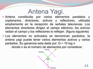 Antena Yagi.
 Antena constituida por varios elementos paralelos y
coplanarios, directores, activos y reflectores, utilizada
ampliamente en la recepción de señales televisivas. Los
elementos directores dirigen el campo eléctrico, los activos
radian el campo y los reflectores lo reflejan. (figura siguiente)
 Los elementos no activados se denominan parásitos, la
antena yagi puede tener varios elementos activos y varios
parásitos. Su ganancia esta dada por: G = 10 log n
donde n es el número de elementos por considerar.
22
 