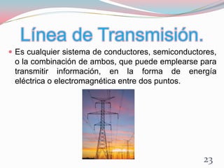 Línea de Transmisión.
 Es cualquier sistema de conductores, semiconductores,
o la combinación de ambos, que puede emplearse para
transmitir información, en la forma de energía
eléctrica o electromagnética entre dos puntos.
23
 