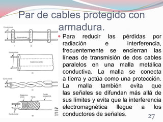 Par de cables protegido con
armadura.
 Para reducir las pérdidas por
radiación e interferencia,
frecuentemente se encierran las
líneas de transmisión de dos cables
paralelos en una malla metálica
conductiva. La malla se conecta
a tierra y actúa como una protección.
La malla también evita que
las señales se difundan más allá de
sus límites y evita que la interferencia
electromagnética llegue a los
conductores de señales. 27
 