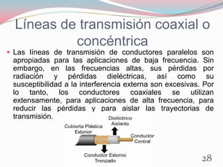 Líneas de transmisión coaxial o
concéntrica
 Las líneas de transmisión de conductores paralelos son
apropiadas para las aplicaciones de baja frecuencia. Sin
embargo, en las frecuencias altas, sus pérdidas por
radiación y pérdidas dieléctricas, así como su
susceptibilidad a la interferencia externa son excesivas. Por
lo tanto, los conductores coaxiales se utilizan
extensamente, para aplicaciones de alta frecuencia, para
reducir las pérdidas y para aislar las trayectorias de
transmisión.
28
 