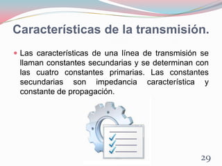 Características de la transmisión.
 Las características de una línea de transmisión se
llaman constantes secundarias y se determinan con
las cuatro constantes primarias. Las constantes
secundarias son impedancia característica y
constante de propagación.
29
 