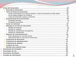  Línea de transmisión…………………………………………………………………………..23
 Parámetros distribuidos…………………………..…………………………………………....24
 Tipos de líneas de transmisión………………………………………………………………...25
 Líneas de transmisión de conductor paralelo o Línea de transmisión de cable abierto……………26
 Par de cables protegido con armadura…………………………………………………………………...27
 Líneas de transmisión coaxial o concéntrica……………………………………………………………..28
 Características de la transmisión……………………………………………………………...29
 Constantes primarias……………………………………………………………………………………......30
 Constantes secundarias…………………………………………………………………………………....31
 Factor de velocidad……………………………………………………………………………..32
 Pérdidas en la línea de transmisión…………………………………………………………..33
 Pérdida del conductor……………………………………………………………………………………….34
 Pérdida por radiación…………………………………………………………………………………..…...35
 Pérdida por calentamiento del dieléctrico……………………………………………………………..…36
 Pérdida por acoplamiento…………………………………………………………………………………37
 Relación de onda estacionaria……………………………………………………….……….38
 Onda estacionaria en una línea abierta…………………………………………………….…..………..40
 Onda estacionaria en una línea en cortocircuito………………………………………………………..41
 Coeficiente de atenuación………………………………………………………………….…42
 Coeficiente de desplazamiento…………………………………………………………….…43
 Coeficiente de reflexión……………………………………………………………………….44
 Longitud de onda………………………………………………………………………………45
 Ejemplo para estación base…………………………………………………………………..46
 Conclusión de Humberto…………………………………………………………………….49
 Conclusión de Xiu…………………………………………………………………………….50
 Conclusión de Nayeli...……………………………………………………………………….51
 Fuentes de información.……………………………………………………………………..52 3
 