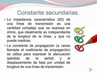 Constante secundarias.
 La impedancia característica (Z0) de
una línea de transmisión es una
cantidad compleja que se expresa en
ohms, que idealmente es independiente
de la longitud de la línea, y que no
puede medirse.
 La constante de propagación (a veces
llamada el coeficiente de propagación)
se utiliza para expresar la atenuación
(pérdida de la señal) y el
desplazamiento de fase por unidad de
longitud de una línea de transmisión.
31
 