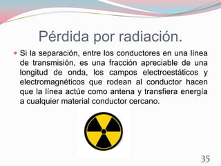 Pérdida por radiación.
 Si la separación, entre los conductores en una línea
de transmisión, es una fracción apreciable de una
longitud de onda, los campos electroestáticos y
electromagnéticos que rodean al conductor hacen
que la línea actúe como antena y transfiera energía
a cualquier material conductor cercano.
35
 