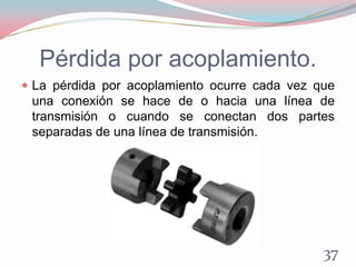 Pérdida por acoplamiento.
 La pérdida por acoplamiento ocurre cada vez que
una conexión se hace de o hacia una línea de
transmisión o cuando se conectan dos partes
separadas de una línea de transmisión.
37
 