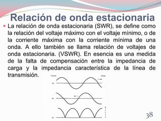 Relación de onda estacionaria
 La relación de onda estacionaria (SWR), se define como
la relación del voltaje máximo con el voltaje mínimo, o de
la corriente máxima con la corriente mínima de una
onda. A ello también se llama relación de voltajes de
onda estacionaria. (VSWR). En esencia es una medida
de la falta de compensación entre la impedancia de
carga y la impedancia característica de la línea de
transmisión.
38
 