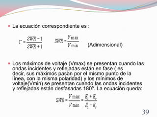  La ecuación correspondiente es :
(Adimensional)
 Los máximos de voltaje (Vmax) se presentan cuando las
ondas incidentes y reflejadas están en fase ( es
decir, sus máximos pasan por el mismo punto de la
línea, con la misma polaridad) y los mínimos de
voltaje(Vmin) se presentan cuando las ondas incidentes
y reflejadas están desfasadas 180º. La ecuación queda:
39
 