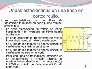Ondas estacionarias en una línea en
cortocircuito.
 Las características de una línea de
transmisión terminada en corto puede resumir
como sigue:
1. La onda estacionaria de voltaje se refleja
hacia atrás 180 invertidos de cómo habría
continuado.
2. La onda estacionaria de corriente Se refleja,
hacia atrás, como si hubiera continuado.
3. La suma de las formas de ondas incidentes
y reflejadas es máxima en el corto.
4. La suma de las formas de ondas incidentes
y reflejadas es cero en el corto.
5. Para una línea de transmisión terminada en
un cortocircuito o circuito abierto, el
coeficiente de reflexión es 1 (el peor caso) y
la SWR es infinita (también la condición de
peor caso). 41
 