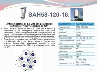 SAH58-120-16.
Antena Sectorial de 5.8 GHz con polarización
vertical de 17 dBi y cobertura de 120º
 Esta antena sectorial de 5.8 GHz es robusta y
resistente a la intemperie construida con una
resistente cubierta de plástico ABS con protección de
rayos UV y un robusto montaje galvanizado para una
larga duración en las condiciones más demandantes.
 Para tener una cobertura de 360º (como una antena
omnidireccional) y un largo alcance (como una
antena direccional) deberemos instalar o tres
antenas sectoriales de 120º ó 4 antenas sectoriales
de 90º.
47
 