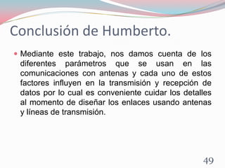 Conclusión de Humberto.
49
 Mediante este trabajo, nos damos cuenta de los
diferentes parámetros que se usan en las
comunicaciones con antenas y cada uno de estos
factores influyen en la transmisión y recepción de
datos por lo cual es conveniente cuidar los detalles
al momento de diseñar los enlaces usando antenas
y líneas de transmisión.
 