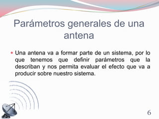 Parámetros generales de una
antena
 Una antena va a formar parte de un sistema, por lo
que tenemos que definir parámetros que la
describan y nos permita evaluar el efecto que va a
producir sobre nuestro sistema.
6
 