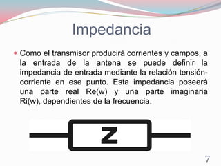 Impedancia
 Como el transmisor producirá corrientes y campos, a
la entrada de la antena se puede definir la
impedancia de entrada mediante la relación tensión-
corriente en ese punto. Esta impedancia poseerá
una parte real Re(w) y una parte imaginaria
Ri(w), dependientes de la frecuencia.
7
 
