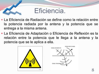 Eficiencia.
 La Eficiencia de Radiación se define como la relación entre
la potencia radiada por la antena y la potencia que se
entrega a la misma antena.
 La Eficiencia de Adaptación o Eficiencia de Reflexión es la
relación entre la potencia que le llega a la antena y la
potencia que se le aplica a ella.
8
 