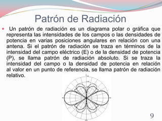 Patrón de Radiación
 Un patrón de radiación es un diagrama polar o gráfica que
representa las intensidades de los campos o las densidades de
potencia en varias posiciones angulares en relación con una
antena. Si el patrón de radiación se traza en términos de la
intensidad del campo eléctrico (E) o de la densidad de potencia
(P), se llama patrón de radiación absoluto. Si se traza la
intensidad del campo o la densidad de potencia en relación
al valor en un punto de referencia, se llama patrón de radiación
relativo.
9
 