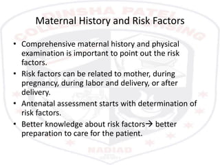 Maternal History and Risk Factors
• Comprehensive maternal history and physical
examination is important to point out the risk
factors.
• Risk factors can be related to mother, during
pregnancy, during labor and delivery, or after
delivery.
• Antenatal assessment starts with determination of
risk factors.
• Better knowledge about risk factors better
preparation to care for the patient.
 