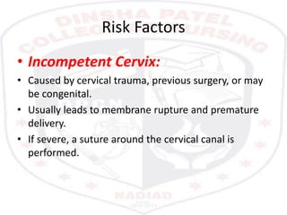 Risk Factors
• Incompetent Cervix:
• Caused by cervical trauma, previous surgery, or may
be congenital.
• Usually leads to membrane rupture and premature
delivery.
• If severe, a suture around the cervical canal is
performed.
 