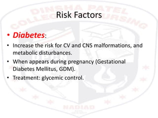 Risk Factors
• Diabetes:
• Increase the risk for CV and CNS malformations, and
metabolic disturbances.
• When appears during pregnancy (Gestational
Diabetes Mellitus, GDM).
• Treatment: glycemic control.
 