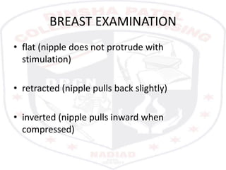 BREAST EXAMINATION
• flat (nipple does not protrude with
stimulation)
• retracted (nipple pulls back slightly)
• inverted (nipple pulls inward when
compressed)
 