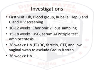 Investigations
• First visit: Hb, Blood group, Rubella, Hep B and
C and HIV screening.
• 10-12 weeks: Chorionic villous sampling
• 15-18 weeks: USG, serum AFP/triple test ,
amniocentesis
• 28 weeks: Hb ,TC/DC, ferritin, GTT, and low
vaginal swab to exclude Group B strep.
• 36 weeks: Hb
 
