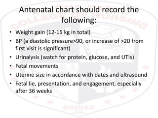 Antenatal chart should record the
following:
• Weight gain (12-15 kg in total)
• BP (a diastolic pressure>90, or increase of >20 from
first visit is significant)
• Urinalysis (watch for protein, glucose, and UTIs)
• Fetal movements
• Uterine size in accordance with dates and ultrasound
• Fetal lie, presentation, and engagement, especially
after 36 weeks
 
