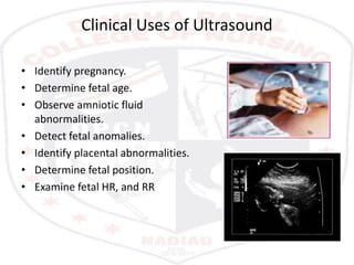 Clinical Uses of Ultrasound
• Identify pregnancy.
• Determine fetal age.
• Observe amniotic fluid
abnormalities.
• Detect fetal anomalies.
• Identify placental abnormalities.
• Determine fetal position.
• Examine fetal HR, and RR
 