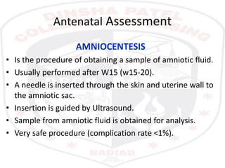 Antenatal Assessment
AMNIOCENTESIS
• Is the procedure of obtaining a sample of amniotic fluid.
• Usually performed after W15 (w15-20).
• A needle is inserted through the skin and uterine wall to
the amniotic sac.
• Insertion is guided by Ultrasound.
• Sample from amniotic fluid is obtained for analysis.
• Very safe procedure (complication rate <1%).
 