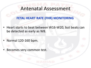 Antenatal Assessment
FETAL HEART RATE (FHR) MONITORING
• Heart starts to beat between W16-W20, but beats can
be detected as early as W8.
• Normal 120-160 bpm.
• Becomes very common test.
 