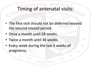 Timing of antenatal visits:
• The first visit should not be deferred beyond
the second missed period.
• Once a month until 28 weeks.
• Twice a month until 36 weeks.
• Every week during the last 4 weeks of
pregnancy.
 