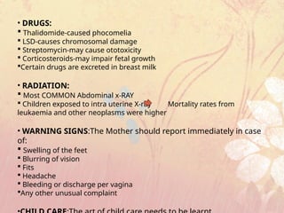 • DRUGS:
 Thalidomide-caused phocomelia
 LSD-causes chromosomal damage
 Streptomycin-may cause ototoxicity
 Corticosteroids-may impair fetal growth
Certain drugs are excreted in breast milk
• RADIATION:
 Most COMMON Abdominal x-RAY
 Children exposed to intra uterine X-ray Mortality rates from
leukaemia and other neoplasms were higher
• WARNING SIGNS:The Mother should report immediately in case
of:
 Swelling of the feet
 Blurring of vision
 Fits
 Headache
 Bleeding or discharge per vagina
Any other unusual complaint
 
