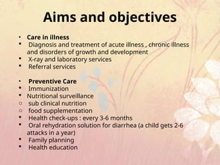 Aims and objectives
• Care in illness
 Diagnosis and treatment of acute illness , chronic illness
and disorders of growth and development
 X-ray and laboratory services
 Referral services
• Preventive Care
 Immunization
 Nutritional surveillance
o sub clinical nutrition
o food supplementation
 Health check-ups : every 3-6 months
 Oral rehydration solution for diarrhea (a child gets 2-6
attacks in a year)
 Family planning
 Health education
 