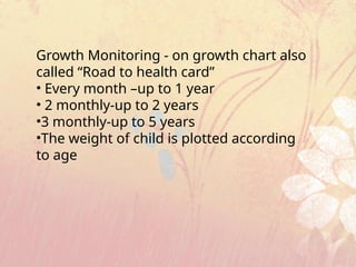 Growth Monitoring - on growth chart also
called “Road to health card”
• Every month –up to 1 year
• 2 monthly-up to 2 years
•3 monthly-up to 5 years
•The weight of child is plotted according
to age
 